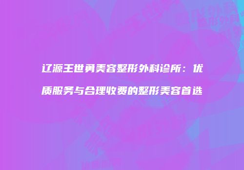 辽源王世勇美容整形外科诊所：优质服务与合理收费的整形美容首选