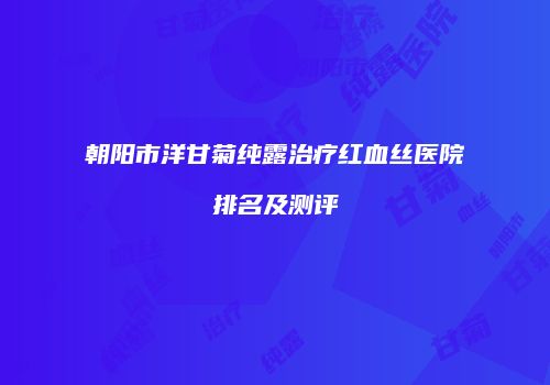 朝阳市洋甘菊纯露治疗红血丝医院排名及测评