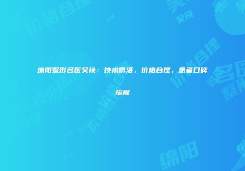 绵阳整形名医吴瑛：技术精湛，价格合理，患者口碑爆棚