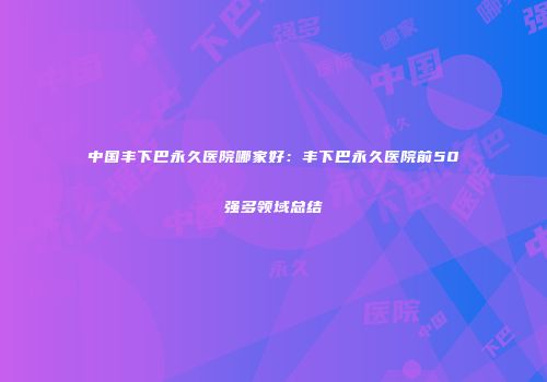 中国丰下巴永久医院哪家好：丰下巴永久医院前50强多领域总结