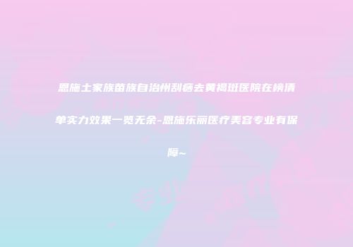 恩施土家族苗族自治州刮痧去黄褐斑医院在榜清单实力效果一览无余-恩施乐丽医疗美容专业有保障~