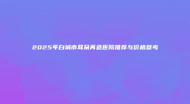 2025年白城市耳朵再造医院推荐与价格参考