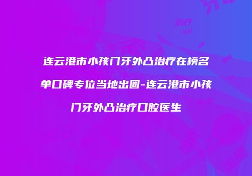 连云港市小孩门牙外凸治疗在榜名单口碑专位当地出圈-连云港市小孩门牙外凸治疗口腔医生