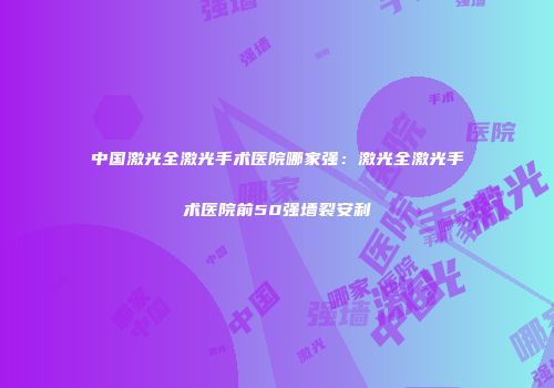 中国激光全激光手术医院哪家强：激光全激光手术医院前50强墙裂安利