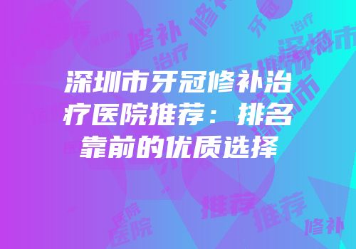 深圳市牙冠修补治疗医院推荐：排名靠前的优质选择