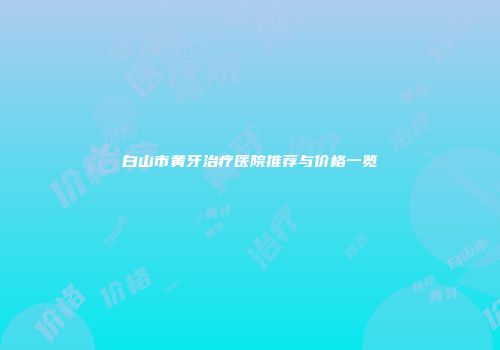 白山市黄牙治疗医院推荐与价格一览