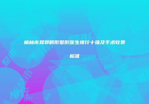 榆林市耳郭畸形整形医生排行十强及手术收费标准