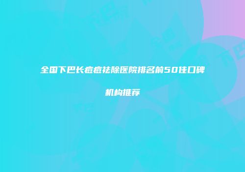 全国下巴长痘痘祛除医院排名前50佳口碑机构推荐