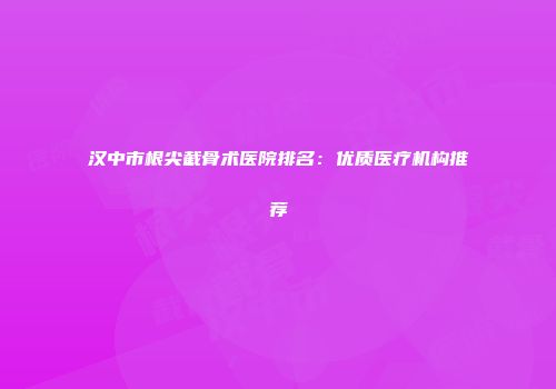 汉中市根尖截骨术医院排名：优质医疗机构推荐