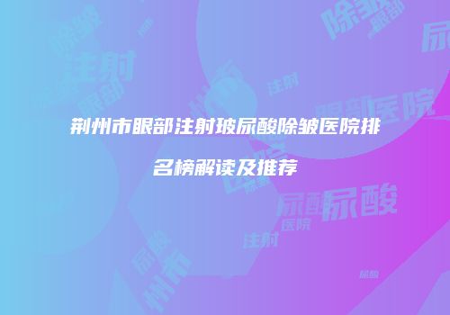 荆州市眼部注射玻尿酸除皱医院排名榜解读及推荐