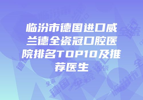 临汾市德国进口威兰德全瓷冠口腔医院排名TOP10及推荐医生
