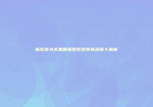 临沂激光去黑眼圈整形医院排名前十解析