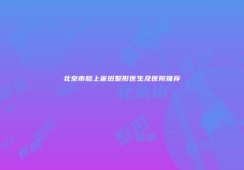 北京市脸上雀斑整形医生及医院推荐