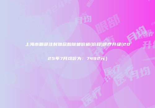 上海市眼部注射玻尿酸除皱价格(价目)医疗升级(2025年7月均价为：7492元）