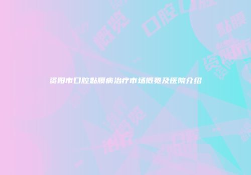 资阳市口腔黏膜病治疗市场概览及医院介绍
