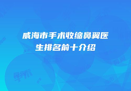 威海市手术收缩鼻翼医生排名前十介绍