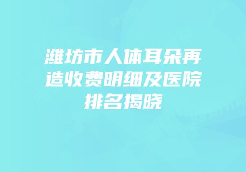 潍坊市人体耳朵再造收费明细及医院排名揭晓