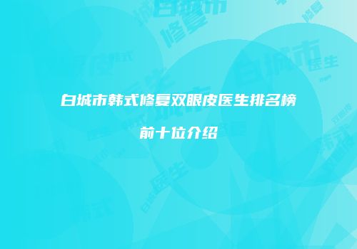 白城市韩式修复双眼皮医生排名榜前十位介绍