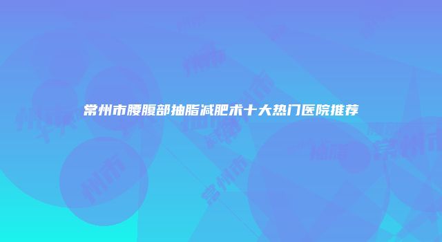 常州市腰腹部抽脂减肥术十大热门医院推荐