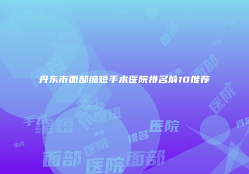 丹东市面部缩短手术医院排名前10推荐