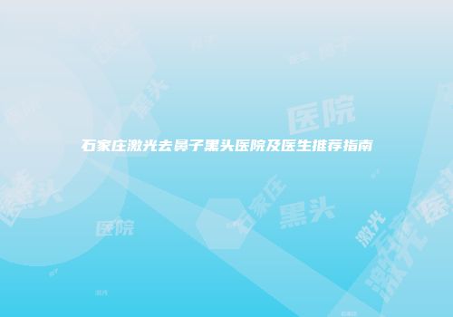 石家庄激光去鼻子黑头医院及医生推荐指南