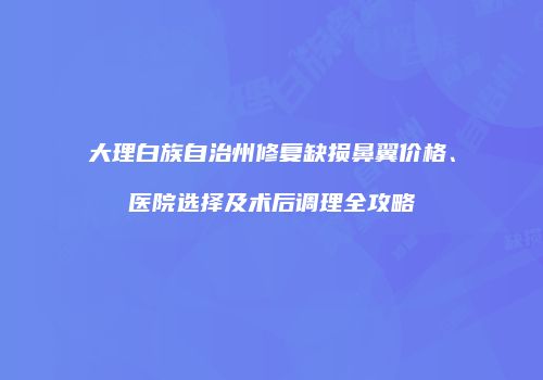 大理白族自治州修复缺损鼻翼价格、医院选择及术后调理全攻略