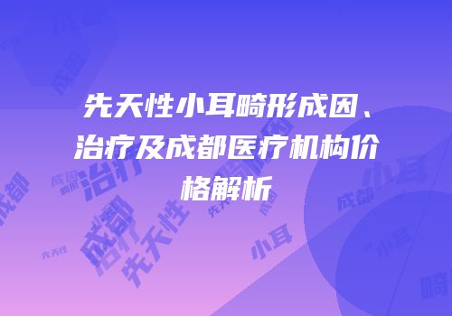 先天性小耳畸形成因、治疗及成都医疗机构价格解析