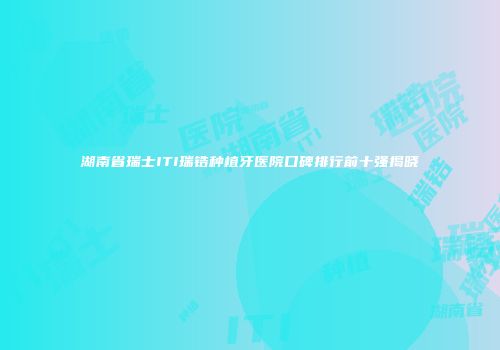湖南省瑞士ITI瑞锆种植牙医院口碑排行前十强揭晓