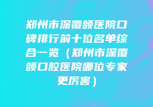 郑州市深覆颌医院口碑排行前十位名单综合一览（郑州市深覆颌口腔医院哪位专家更厉害）