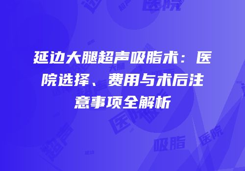 延边大腿超声吸脂术：医院选择、费用与术后注意事项全解析