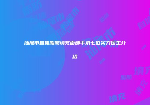 汕尾市自体脂肪填充面部手术七位实力医生介绍