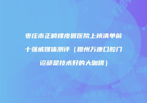 枣庄市正畸橡皮圈医院上榜清单前十强威媒体测评（滕州万康口腔门诊部是技术好的大咖哦）