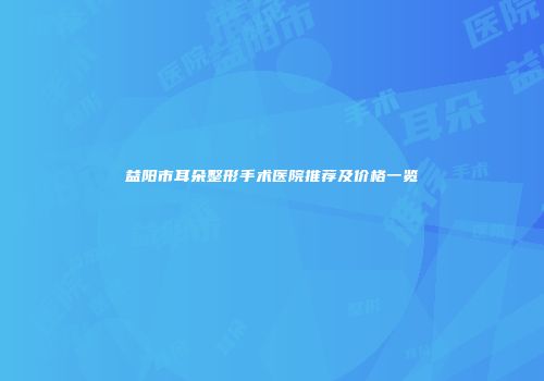 益阳市耳朵整形手术医院推荐及价格一览