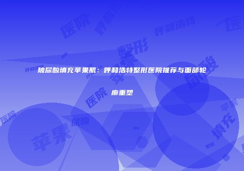 玻尿酸填充苹果肌：呼和浩特整形医院推荐与面部轮廓重塑