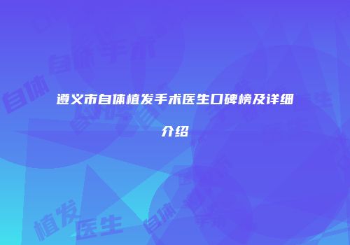 遵义市自体植发手术医生口碑榜及详细介绍