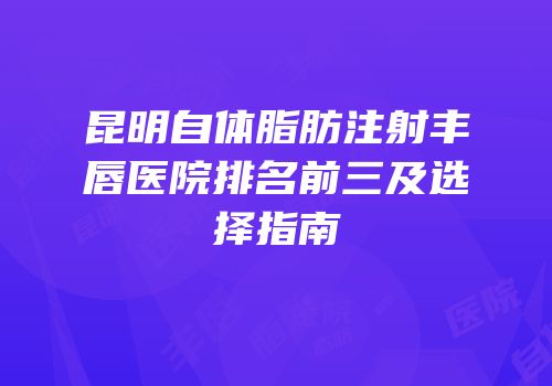 昆明自体脂肪注射丰唇医院排名前三及选择指南