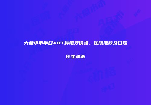 六盘水市半口ABT种植牙价格、医院推荐及口腔医生详解