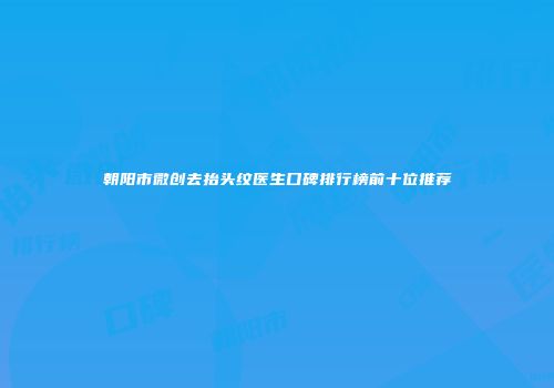 朝阳市微创去抬头纹医生口碑排行榜前十位推荐