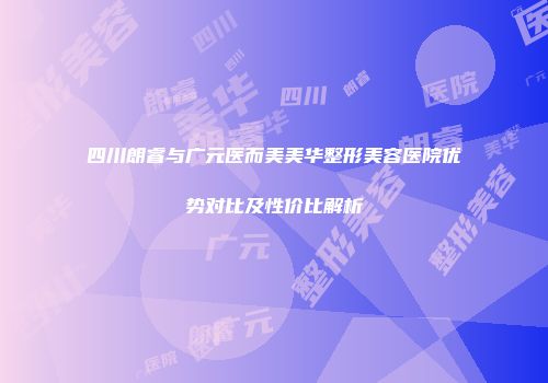 四川朗睿与广元医而美美华整形美容医院优势对比及性价比解析