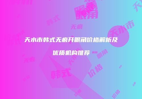 天水市韩式无痕开眼角价格解析及优质机构推荐