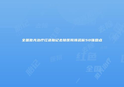 全国激光治疗红色胎记去除医院排名前50强盘点