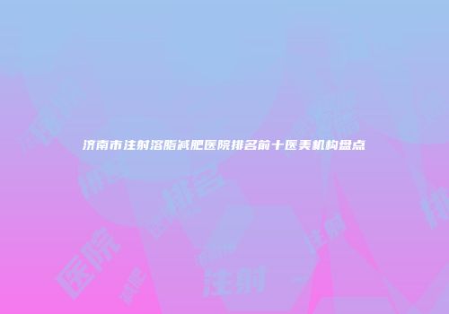 济南市注射溶脂减肥医院排名前十医美机构盘点