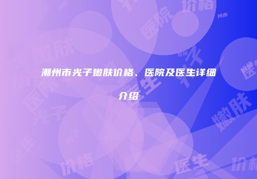 潮州市光子嫩肤价格、医院及医生详细介绍