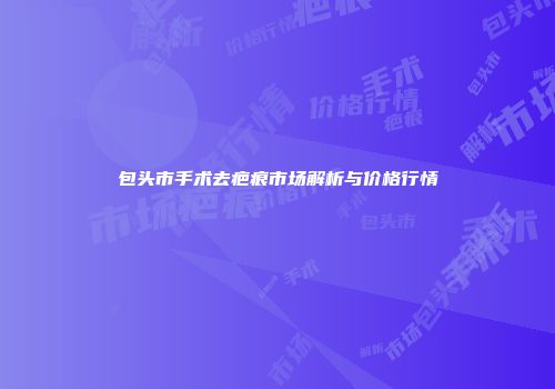 包头市手术去疤痕市场解析与价格行情
