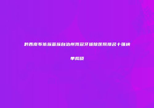 黔西南布依族苗族自治州残冠牙拔除医院排名十强榜单揭晓