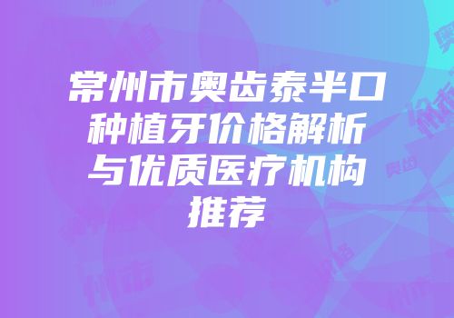 常州市奥齿泰半口种植牙价格解析与优质医疗机构推荐