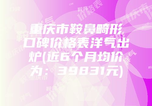 重庆市鞍鼻畸形口碑价格表洋气出炉(近6个月均价为：39831元)