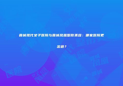 晋城现代女子医院与晋城凤凰整形美容：哪家医院更出色？
