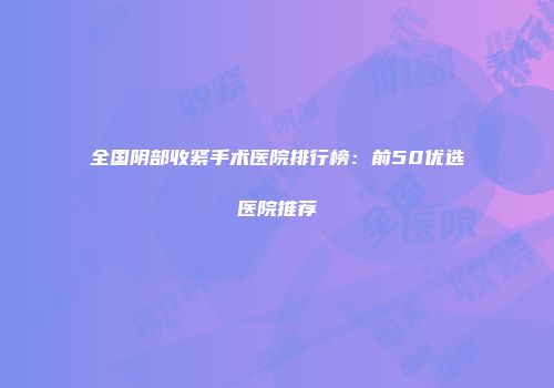 全国阴部收紧手术医院排行榜：前50优选医院推荐