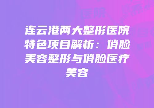 连云港两大整形医院特色项目解析：俏脸美容整形与俏脸医疗美容